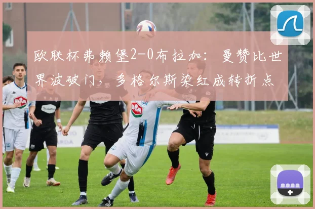 欧联杯弗赖堡2-0布拉加:曼赞比世界波破门,多格尔斯染红成转折点