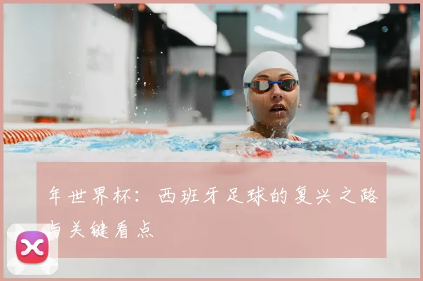 年世界杯:西班牙足球的复兴之路与关键看点