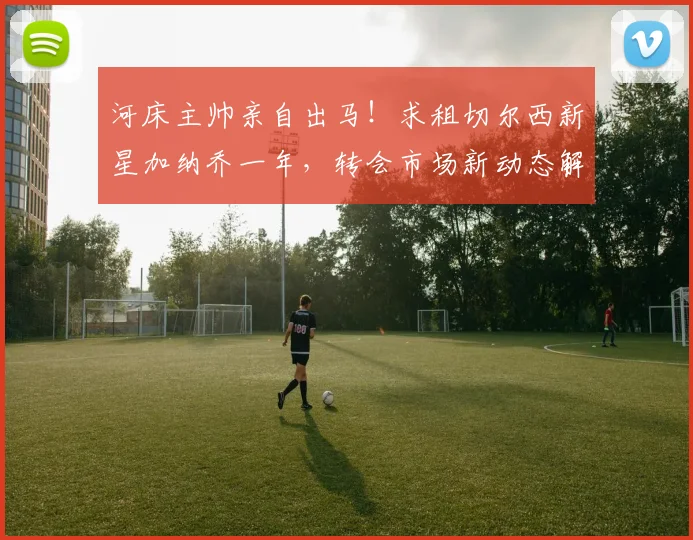 河床主帅亲自出马！求租切尔西新星加纳乔一年，转会市场新动态解读