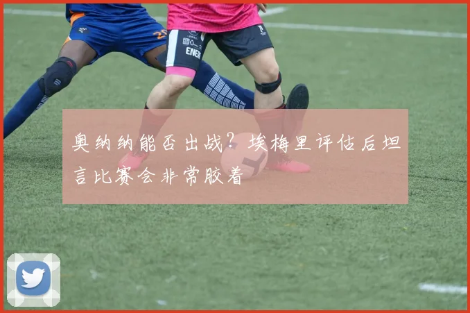 奥纳纳能否出战？埃梅里评估后坦言比赛会非常胶着